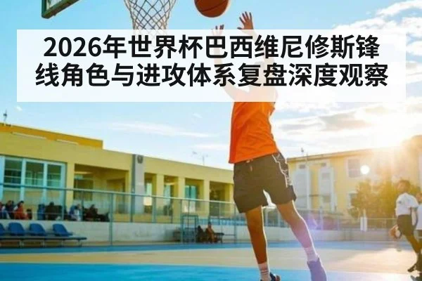 2026年世界杯巴西维尼修斯锋线角色与进攻体系复盘深度观察