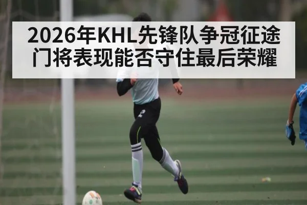 2026年KHL先锋队争冠征途 门将表现能否守住最后荣耀（Leyu）